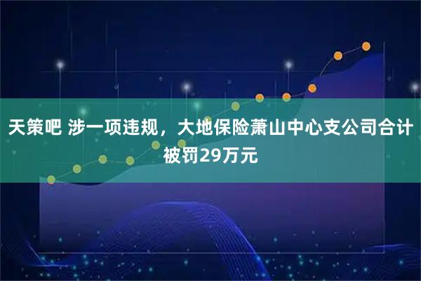 天策吧 涉一项违规，大地保险萧山中心支公司合计被罚29万元