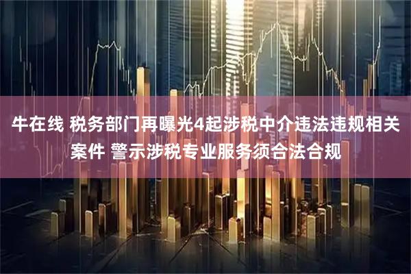 牛在线 税务部门再曝光4起涉税中介违法违规相关案件 警示涉税专业服务须合法合规