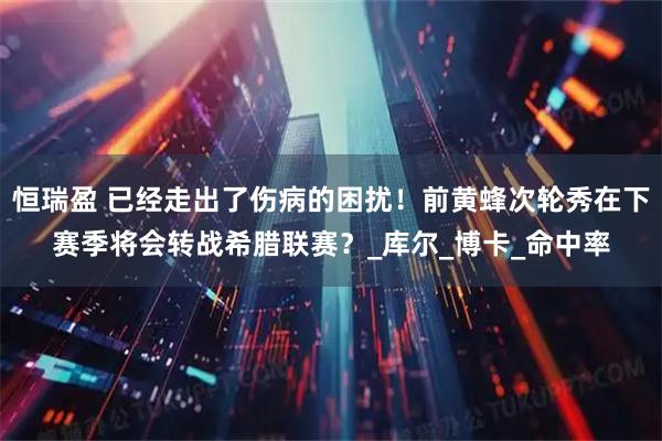 恒瑞盈 已经走出了伤病的困扰！前黄蜂次轮秀在下赛季将会转战希腊联赛？_库尔_博卡_命中率