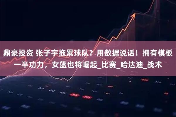 鼎豪投资 张子宇拖累球队？用数据说话！拥有模板一半功力，女篮也将崛起_比赛_哈达迪_战术