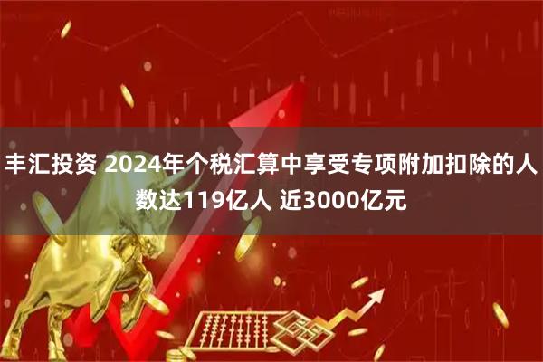 丰汇投资 2024年个税汇算中享受专项附加扣除的人数达119亿人 近3000亿元