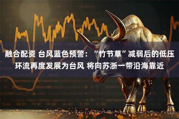 融合配资 台风蓝色预警：“竹节草”减弱后的低压环流再度发展为台风 将向苏浙一带沿海靠近