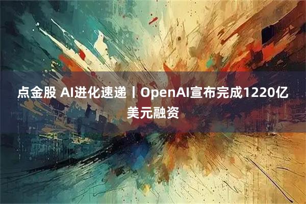 点金股 AI进化速递丨OpenAI宣布完成1220亿美元融资