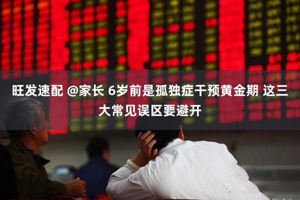 旺发速配 @家长 6岁前是孤独症干预黄金期 这三大常见误区要避开