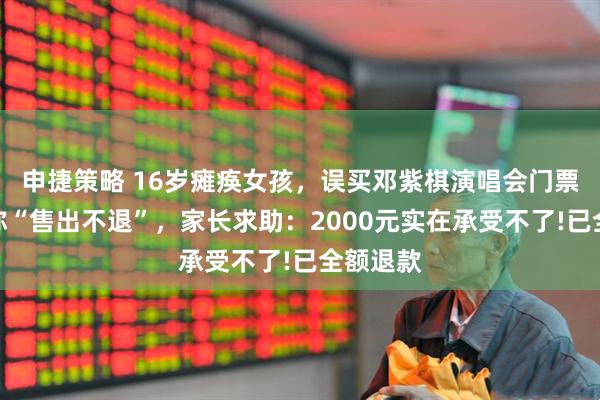 申捷策略 16岁瘫痪女孩，误买邓紫棋演唱会门票，平台称“售出不退”，家长求助：2000元实在承受不了!已全额退款