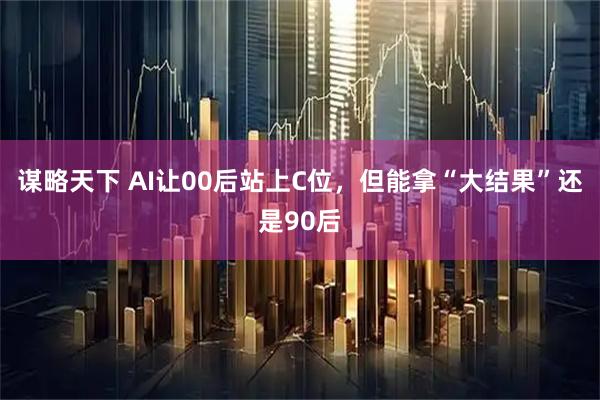 谋略天下 AI让00后站上C位，但能拿“大结果”还是90后