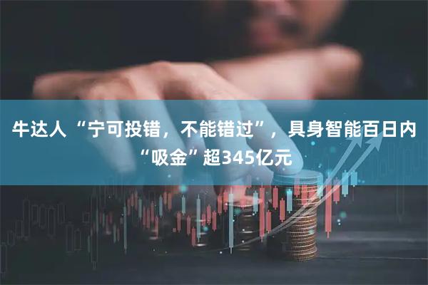 牛达人 “宁可投错,不能错过”,具身智能百日内“吸金”超345亿元