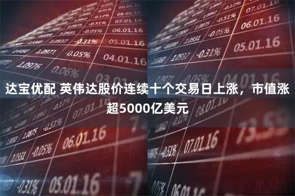 达宝优配 英伟达股价连续十个交易日上涨,市值涨超5000亿美元